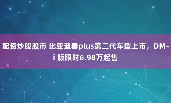 配资炒股股市 比亚迪秦plus第二代车型上市，DM-i 版限时6.98万起售