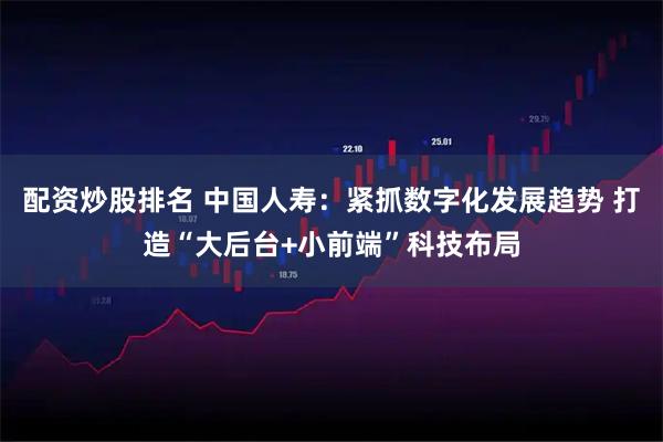 配资炒股排名 中国人寿：紧抓数字化发展趋势 打造“大后台+小前端”科技布局