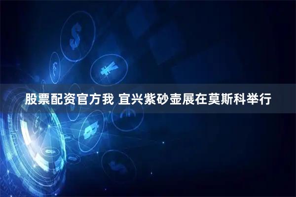 股票配资官方我 宜兴紫砂壶展在莫斯科举行