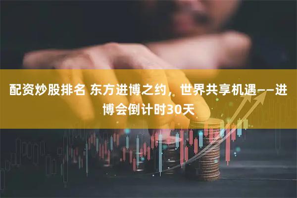 配资炒股排名 东方进博之约，世界共享机遇——进博会倒计时30天