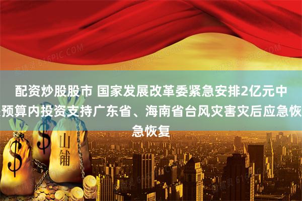 配资炒股股市 国家发展改革委紧急安排2亿元中央预算内投资支持广东省、海南省台风灾害灾后应急恢复