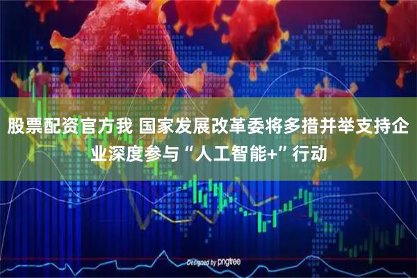股票配资官方我 国家发展改革委将多措并举支持企业深度参与“人工智能+”行动