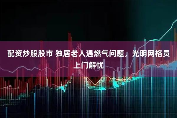 配资炒股股市 独居老人遇燃气问题，光明网格员上门解忧