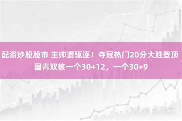 配资炒股股市 主帅遭驱逐！夺冠热门20分大胜登顶 国青双核一个30+12，一个30+9