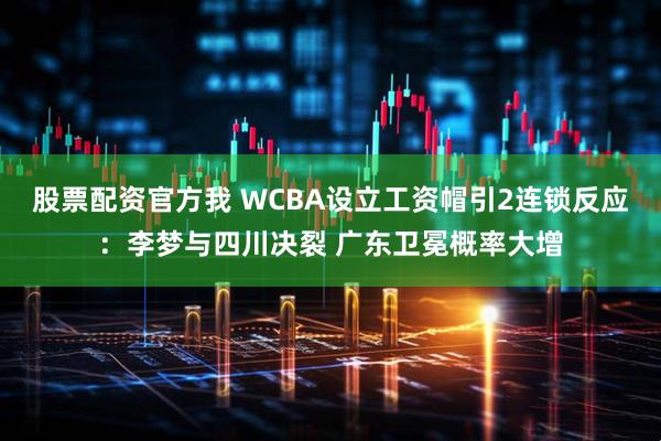 股票配资官方我 WCBA设立工资帽引2连锁反应：李梦与四川决裂 广东卫冕概率大增