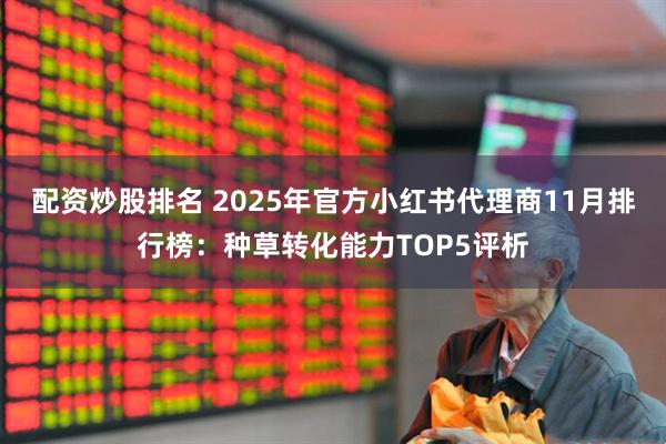 配资炒股排名 2025年官方小红书代理商11月排行榜：种草转化能力TOP5评析