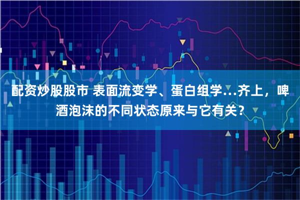 配资炒股股市 表面流变学、蛋白组学…齐上，啤酒泡沫的不同状态原来与它有关？