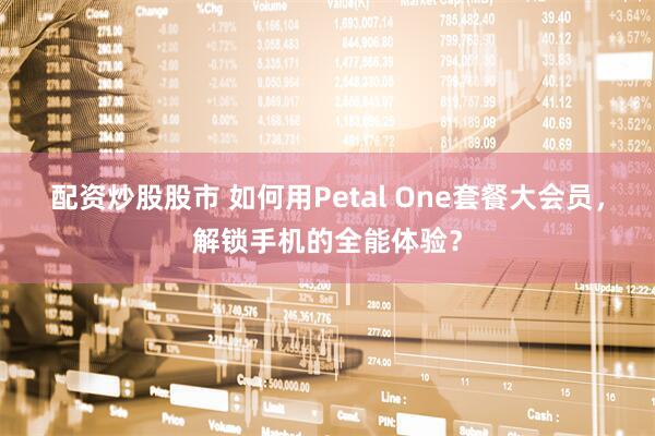 配资炒股股市 如何用Petal One套餐大会员，解锁手机的全能体验？