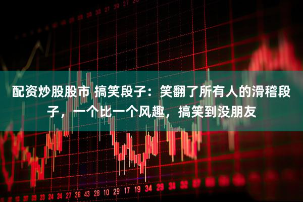 配资炒股股市 搞笑段子：笑翻了所有人的滑稽段子，一个比一个风趣，搞笑到没朋友