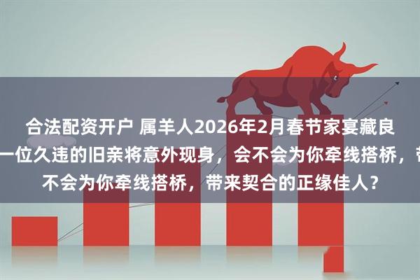 合法配资开户 属羊人2026年2月春节家宴藏良缘！过往纠葛已清，一位久违的旧亲将意外现身，会不会为你牵线搭桥，带来契合的正缘佳人？