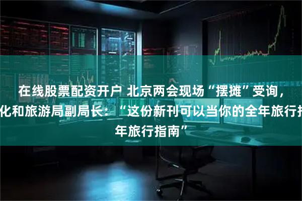 在线股票配资开户 北京两会现场“摆摊”受询，市文化和旅游局副局长：“这份新刊可以当你的全年旅行指南”