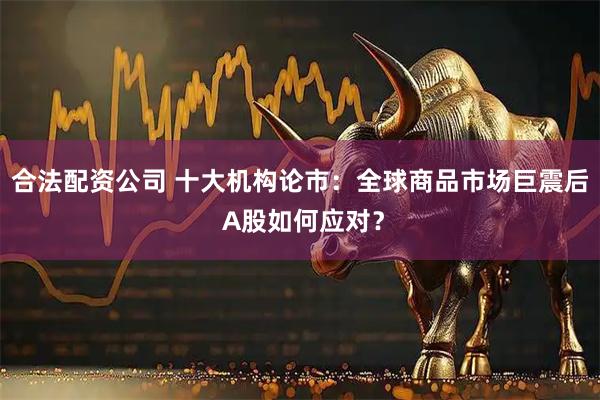 合法配资公司 十大机构论市：全球商品市场巨震后 A股如何应对？