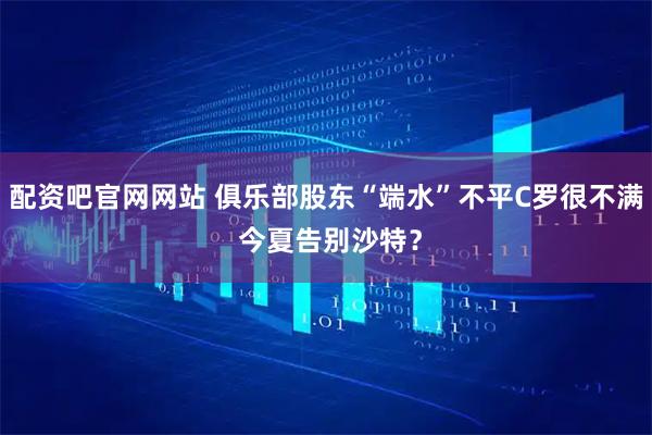 配资吧官网网站 俱乐部股东“端水”不平C罗很不满 今夏告别沙特？