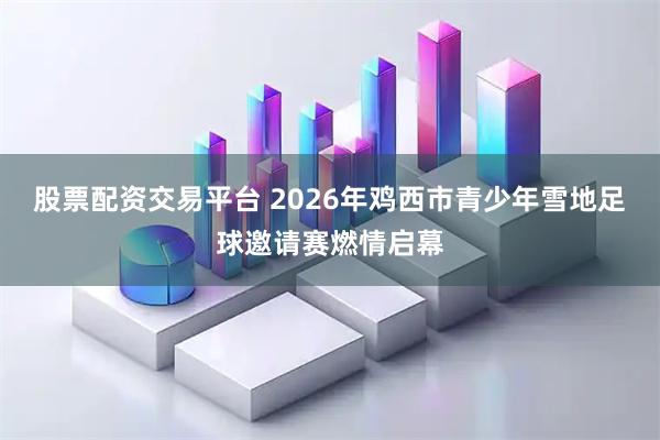 股票配资交易平台 2026年鸡西市青少年雪地足球邀请赛燃情启幕