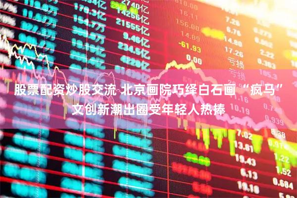 股票配资炒股交流 北京画院巧绎白石画 “疯马”文创新潮出圈受年轻人热捧