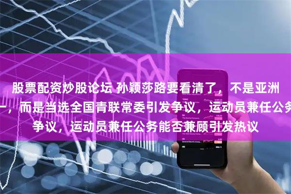 股票配资炒股论坛 孙颖莎路要看清了，不是亚洲杯夺冠也非世界第一，而是当选全国青联常委引发争议，运动员兼任公务能否兼顾引发热议