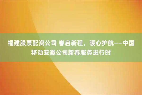 福建股票配资公司 春启新程，暖心护航——中国移动安徽公司新春服务进行时