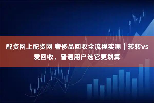 配资网上配资网 奢侈品回收全流程实测｜转转vs爱回收，普通用户选它更划算