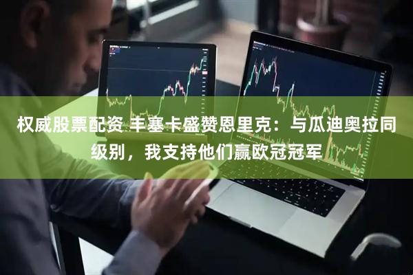权威股票配资 丰塞卡盛赞恩里克：与瓜迪奥拉同级别，我支持他们赢欧冠冠军
