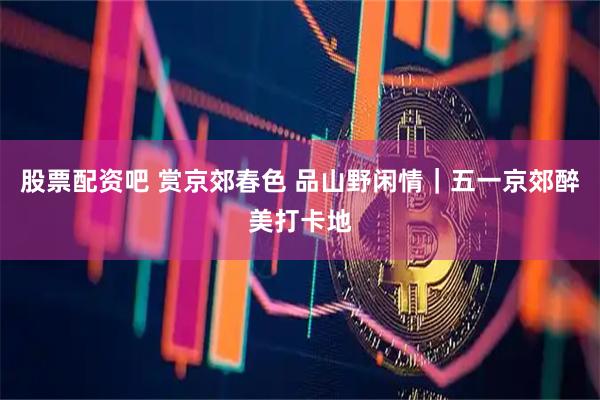股票配资吧 赏京郊春色 品山野闲情｜五一京郊醉美打卡地