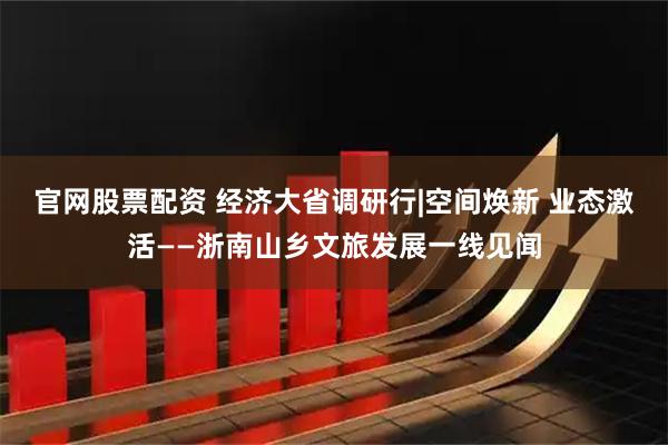 官网股票配资 经济大省调研行|空间焕新 业态激活——浙南山乡文旅发展一线见闻