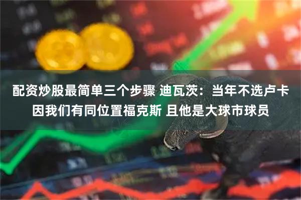 配资炒股最简单三个步骤 迪瓦茨：当年不选卢卡因我们有同位置福克斯 且他是大球市球员