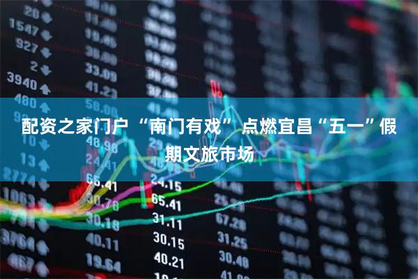 配资之家门户 “南门有戏” 点燃宜昌“五一”假期文旅市场