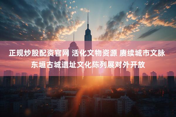 正规炒股配资官网 活化文物资源 赓续城市文脉 东垣古城遗址文化陈列展对外开放