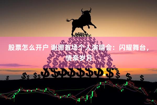 股票怎么开户 谢娜首场个人演唱会：闪耀舞台，情牵岁月