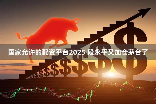 国家允许的配资平台2025 段永平又加仓茅台了