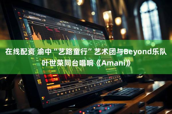 在线配资 渝中“艺路童行”艺术团与Beyond乐队叶世荣同台唱响《Amani》