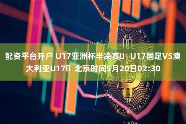 配资平台开户 U17亚洲杯半决赛⚽ U17国足VS澳大利亚U17⏰北京时间5月20日02:30