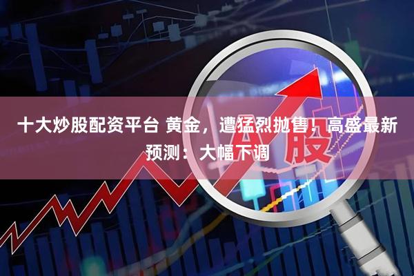 十大炒股配资平台 黄金，遭猛烈抛售！高盛最新预测：大幅下调