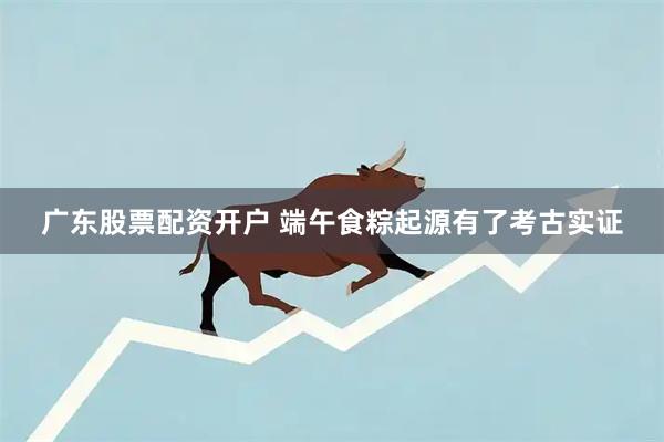 广东股票配资开户 端午食粽起源有了考古实证