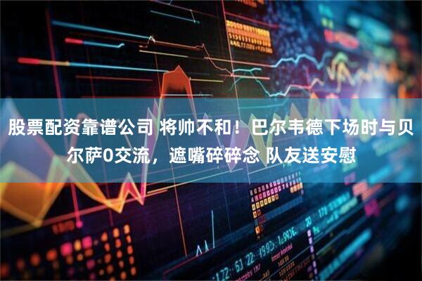 股票配资靠谱公司 将帅不和！巴尔韦德下场时与贝尔萨0交流，遮嘴碎碎念 队友送安慰