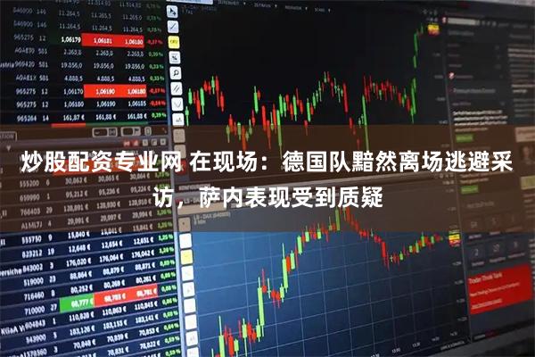 炒股配资专业网 在现场：德国队黯然离场逃避采访，萨内表现受到质疑