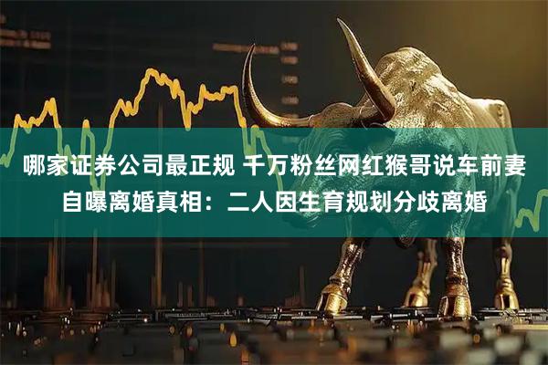 哪家证券公司最正规 千万粉丝网红猴哥说车前妻自曝离婚真相：二人因生育规划分歧离婚