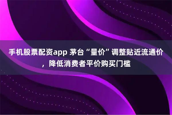 手机股票配资app 茅台“量价”调整贴近流通价，降低消费者平价购买门槛