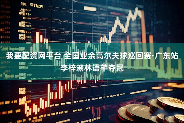 我要配资网平台 全国业余高尔夫球巡回赛·广东站李梓溯林语芊夺冠