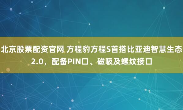 北京股票配资官网 方程豹方程S首搭比亚迪智慧生态2.0，配备PIN口、磁吸及螺纹接口