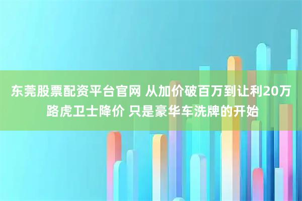 东莞股票配资平台官网 从加价破百万到让利20万 路虎卫士降价 只是豪华车洗牌的开始