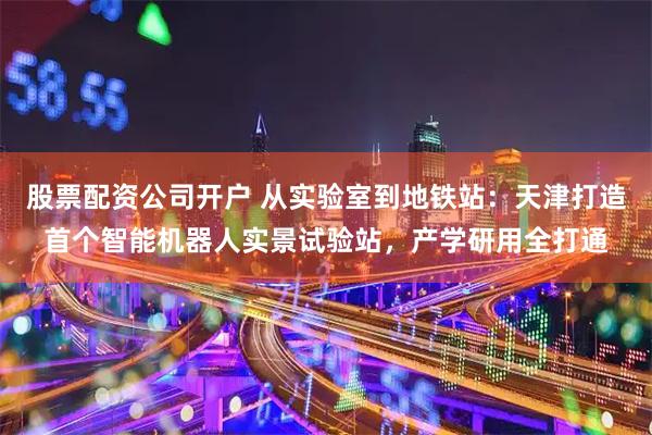 股票配资公司开户 从实验室到地铁站：天津打造首个智能机器人实景试验站，产学研用全打通