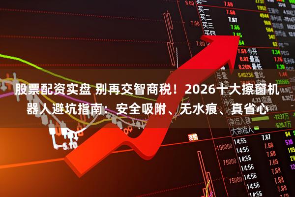 股票配资实盘 别再交智商税！2026十大擦窗机器人避坑指南：安全吸附、无水痕、真省心