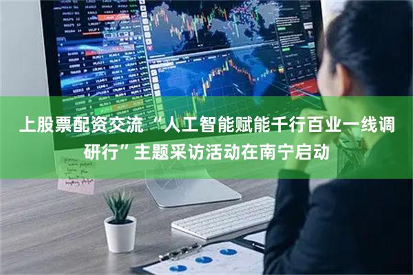 上股票配资交流 “人工智能赋能千行百业一线调研行”主题采访活动在南宁启动