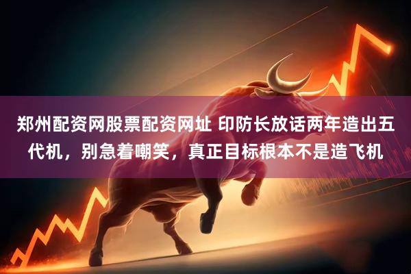 郑州配资网股票配资网址 印防长放话两年造出五代机，别急着嘲笑，真正目标根本不是造飞机