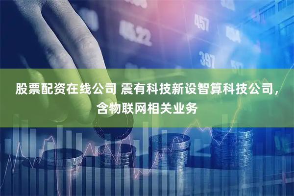 股票配资在线公司 震有科技新设智算科技公司，含物联网相关业务