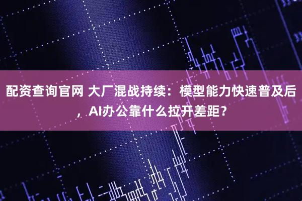 配资查询官网 大厂混战持续：模型能力快速普及后，AI办公靠什么拉开差距？